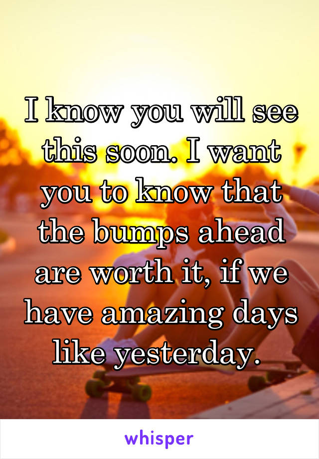 I know you will see this soon. I want you to know that the bumps ahead are worth it, if we have amazing days like yesterday. 