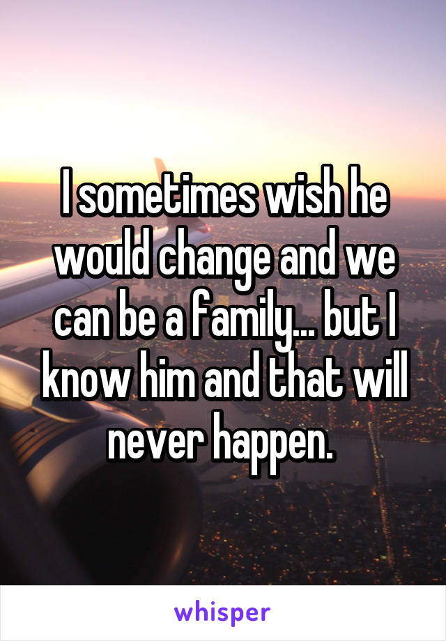 I sometimes wish he would change and we can be a family... but I know him and that will never happen. 