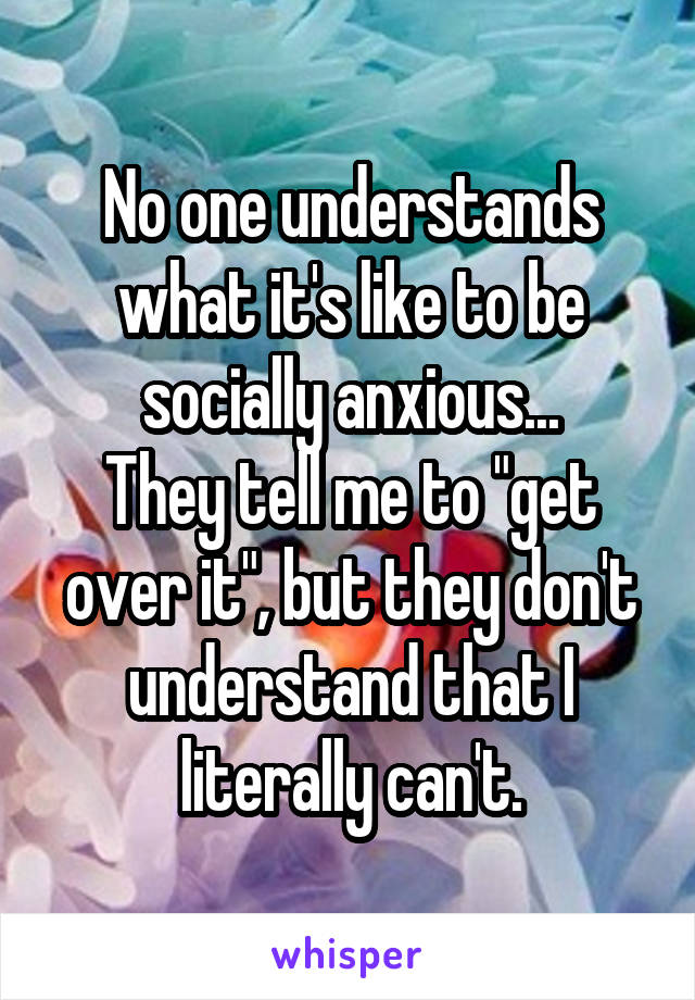 No one understands what it's like to be socially anxious...
They tell me to "get over it", but they don't understand that I literally can't.