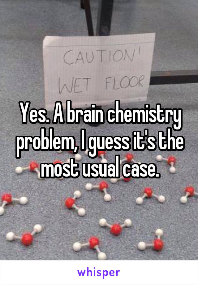 Yes. A brain chemistry problem, I guess it's the most usual case.