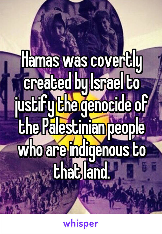 Hamas was covertly created by Israel to justify the genocide of the Palestinian people who are indigenous to that land.