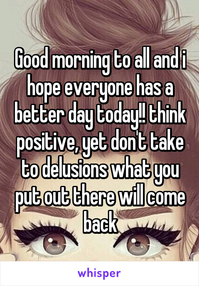 Good morning to all and i hope everyone has a better day today!! think positive, yet don't take to delusions what you put out there will come back