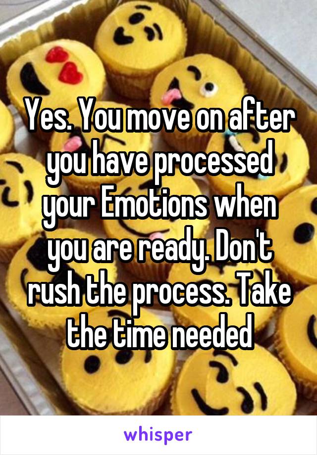 Yes. You move on after you have processed your Emotions when you are ready. Don't rush the process. Take the time needed