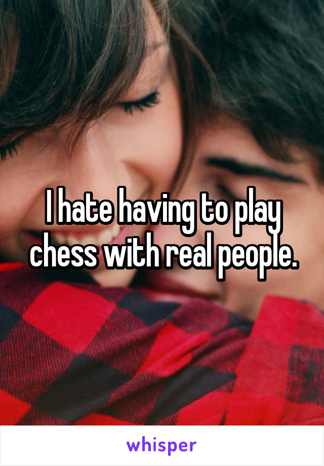 I hate having to play chess with real people.