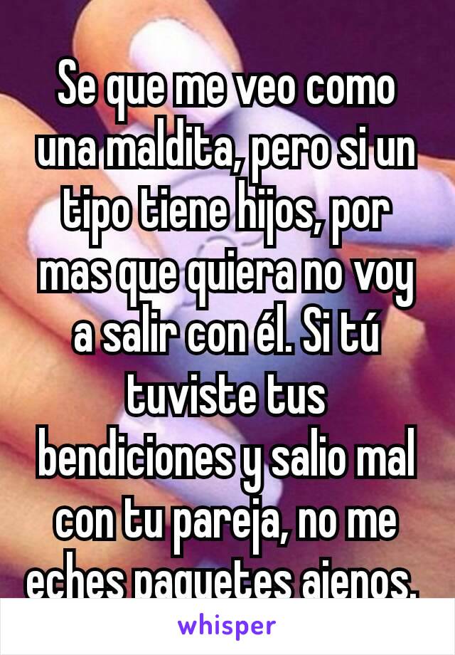 Se que me veo como una maldita, pero si un tipo tiene hijos, por mas que quiera no voy a salir con él. Si tú tuviste tus bendiciones y salio mal con tu pareja, no me eches paquetes ajenos. 