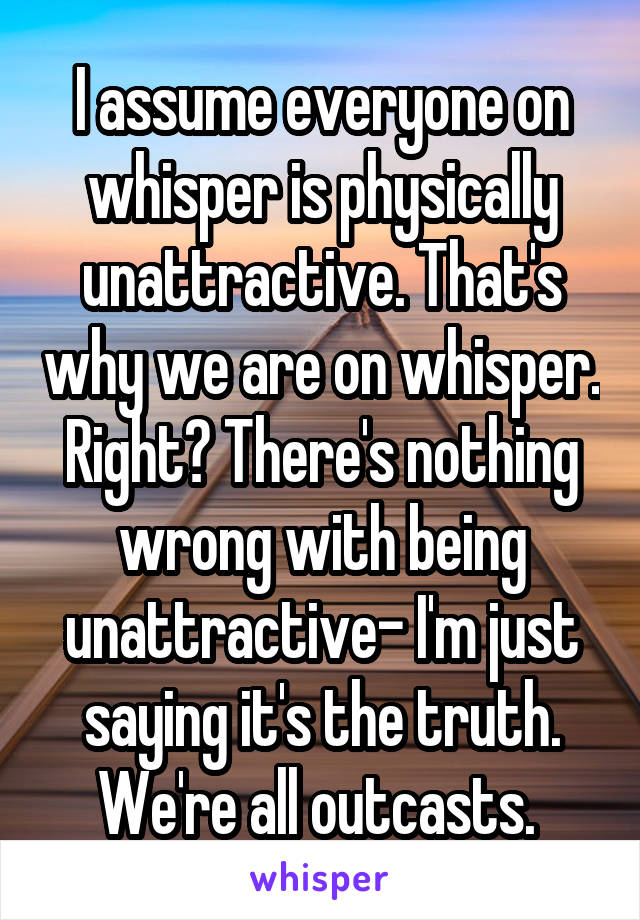 I assume everyone on whisper is physically unattractive. That's why we are on whisper. Right? There's nothing wrong with being unattractive- I'm just saying it's the truth. We're all outcasts. 