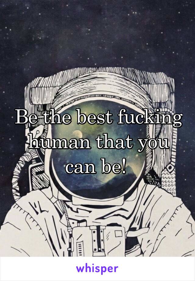 Be the best fucking human that you can be! 