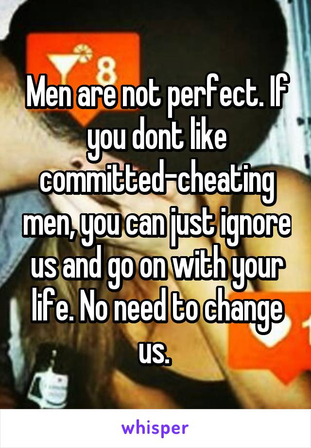 Men are not perfect. If you dont like committed-cheating men, you can just ignore us and go on with your life. No need to change us. 