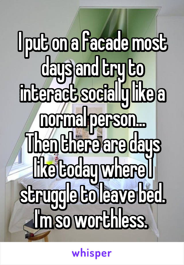 I put on a facade most days and try to interact socially like a normal person...
Then there are days like today where I struggle to leave bed. I'm so worthless. 