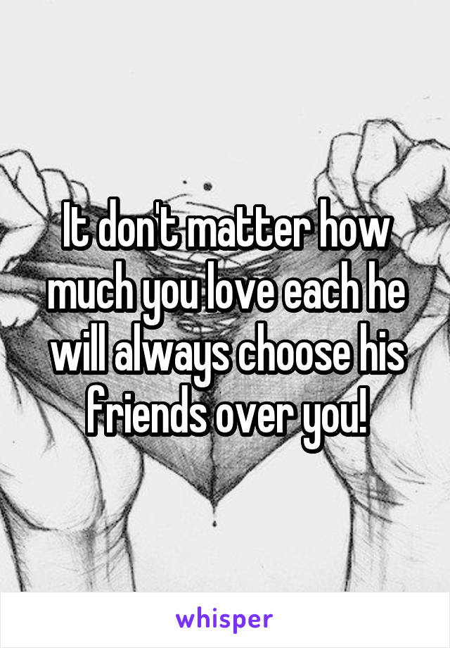 It don't matter how much you love each he will always choose his friends over you!