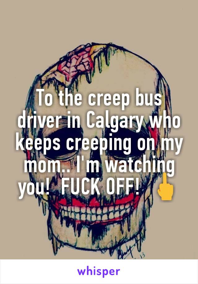 To the creep bus driver in Calgary who keeps creeping on my mom.. I'm watching you!  FUCK OFF!  🖕