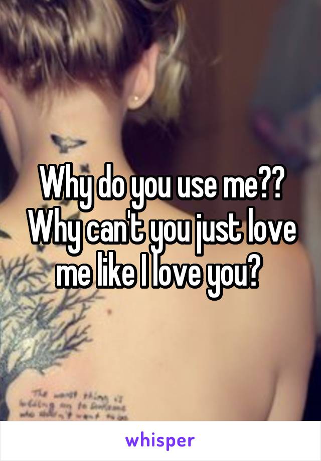 Why do you use me?? Why can't you just love me like I love you? 