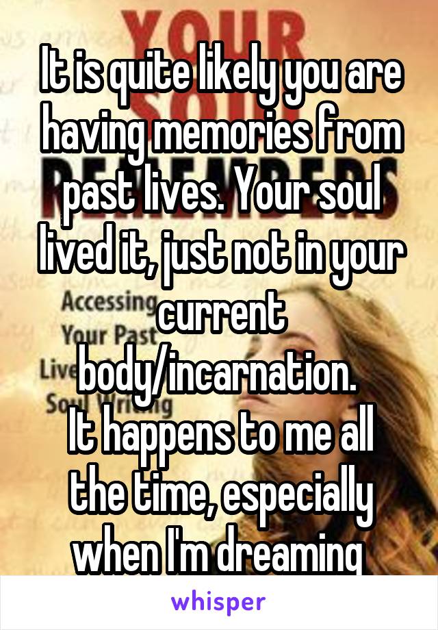 It is quite likely you are having memories from past lives. Your soul lived it, just not in your current body/incarnation. 
It happens to me all the time, especially when I'm dreaming 