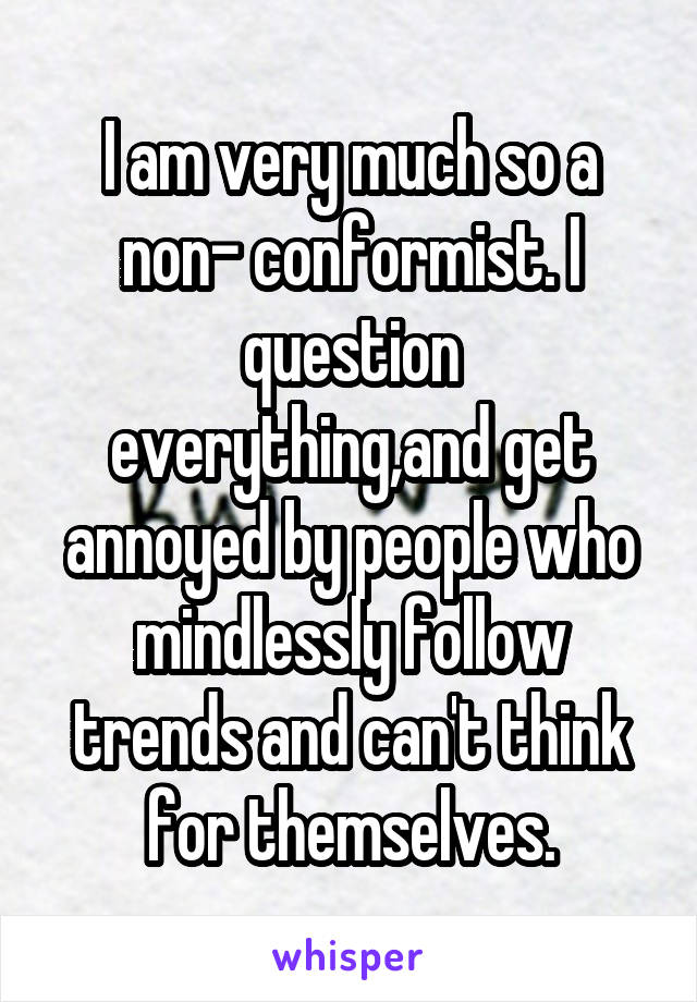 I am very much so a non- conformist. I question everything,and get annoyed by people who mindlessly follow trends and can't think for themselves.