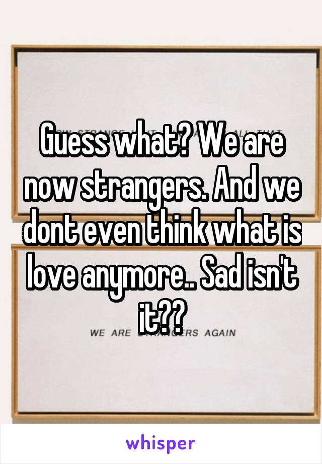 Guess what? We are now strangers. And we dont even think what is love anymore.. Sad isn't it??