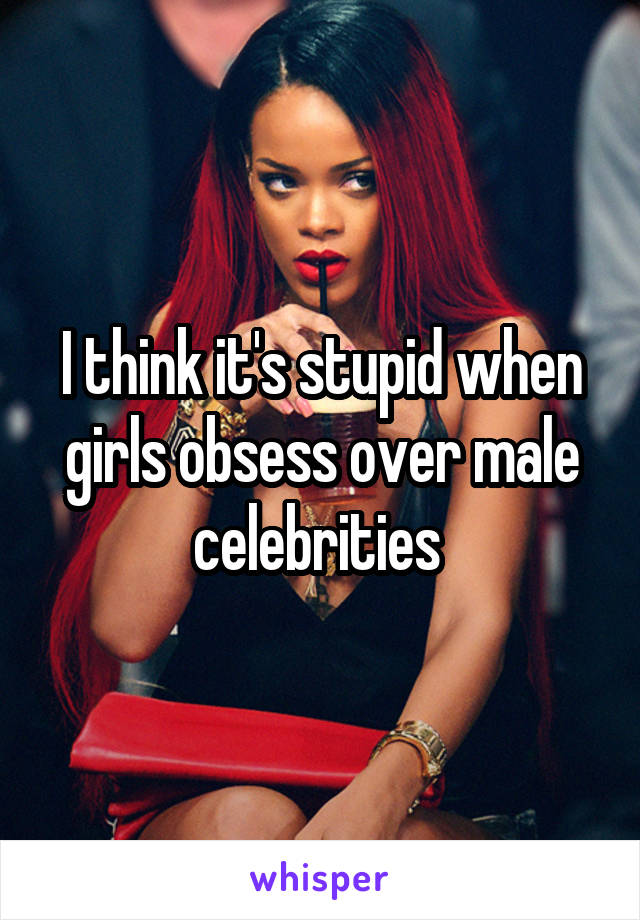 I think it's stupid when girls obsess over male celebrities 