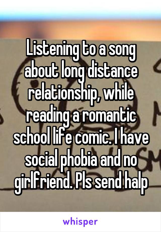 Listening to a song about long distance relationship, while reading a romantic school life comic. I have social phobia and no girlfriend. Pls send halp