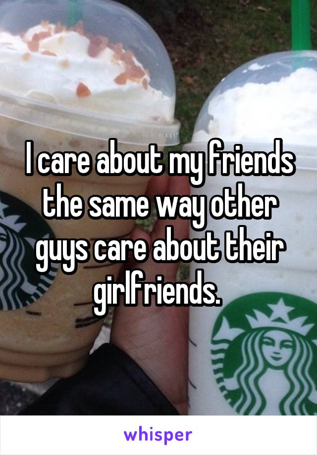 I care about my friends the same way other guys care about their girlfriends. 