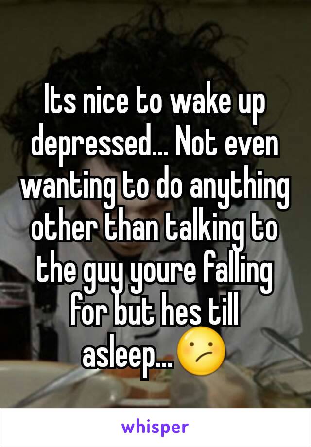 Its nice to wake up depressed... Not even wanting to do anything other than talking to the guy youre falling for but hes till asleep...😕