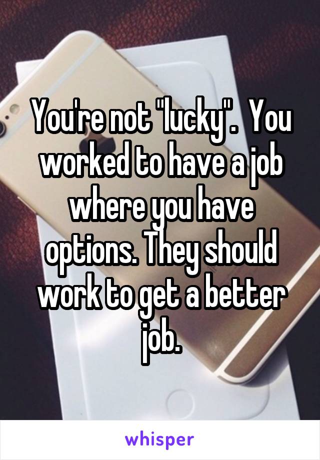 You're not "lucky".  You worked to have a job where you have options. They should work to get a better job.