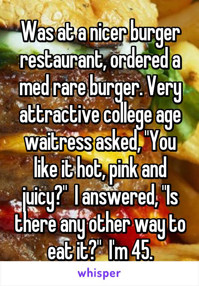 Was at a nicer burger restaurant, ordered a med rare burger. Very attractive college age waitress asked, "You like it hot, pink and juicy?"  I answered, "Is there any other way to eat it?"  I'm 45.