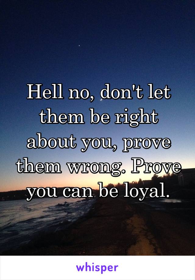 Hell no, don't let them be right about you, prove them wrong. Prove you can be loyal.