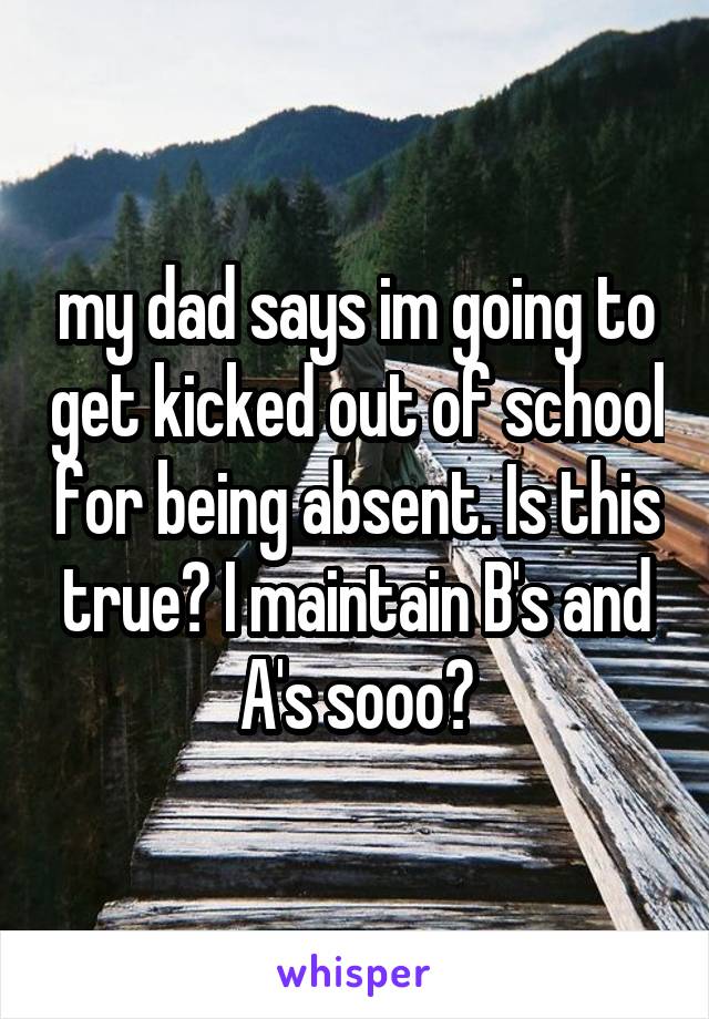 my dad says im going to get kicked out of school for being absent. Is this true? I maintain B's and A's sooo?