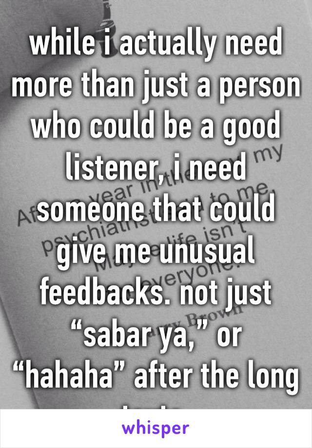 while i actually need more than just a person who could be a good listener, i need someone that could give me unusual feedbacks. not just “sabar ya,” or “hahaha” after the long texts.