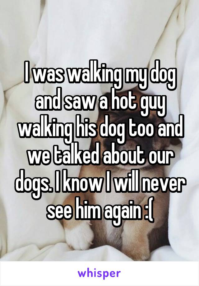 I was walking my dog and saw a hot guy walking his dog too and we talked about our dogs. I know I will never see him again :(