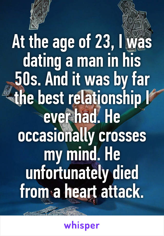 At the age of 23, I was dating a man in his 50s. And it was by far the best relationship I ever had. He occasionally crosses my mind. He unfortunately died from a heart attack.