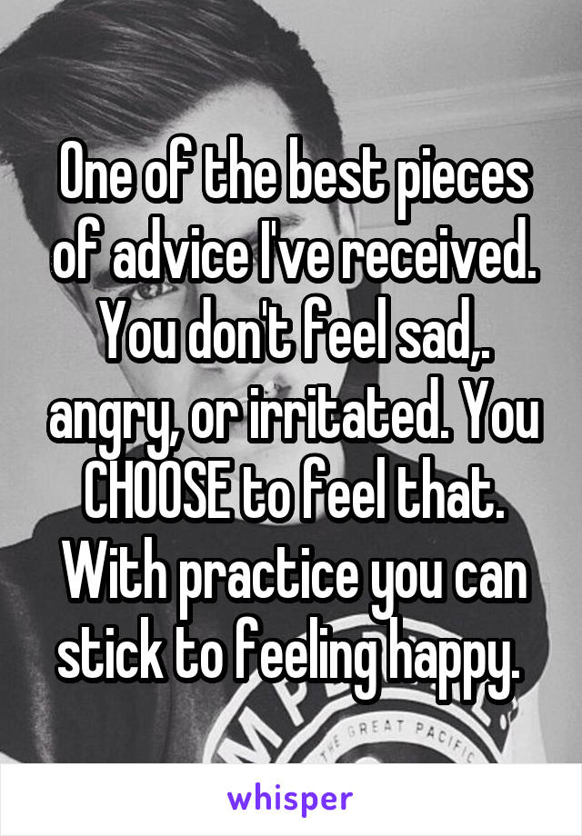 One of the best pieces of advice I've received. You don't feel sad,. angry, or irritated. You CHOOSE to feel that. With practice you can stick to feeling happy. 