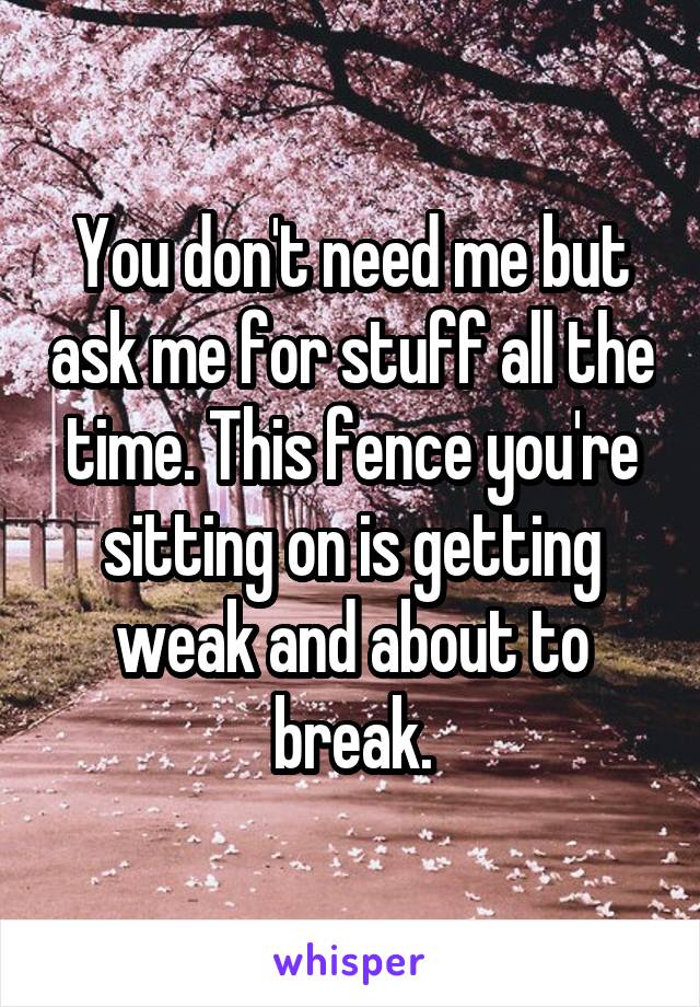 You don't need me but ask me for stuff all the time. This fence you're sitting on is getting weak and about to break.