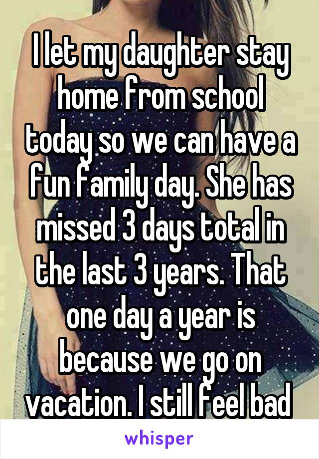 I let my daughter stay home from school today so we can have a fun family day. She has missed 3 days total in the last 3 years. That one day a year is because we go on vacation. I still feel bad 