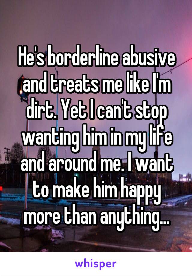 He's borderline abusive and treats me like I'm dirt. Yet I can't stop wanting him in my life and around me. I want to make him happy more than anything...