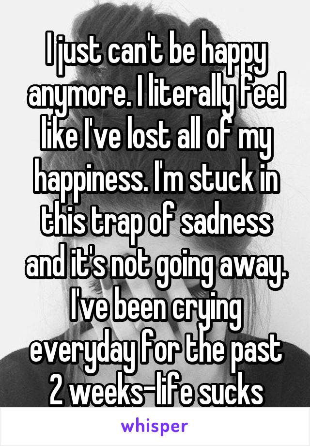 I just can't be happy anymore. I literally feel like I've lost all of my happiness. I'm stuck in this trap of sadness and it's not going away. I've been crying everyday for the past 2 weeks-life sucks