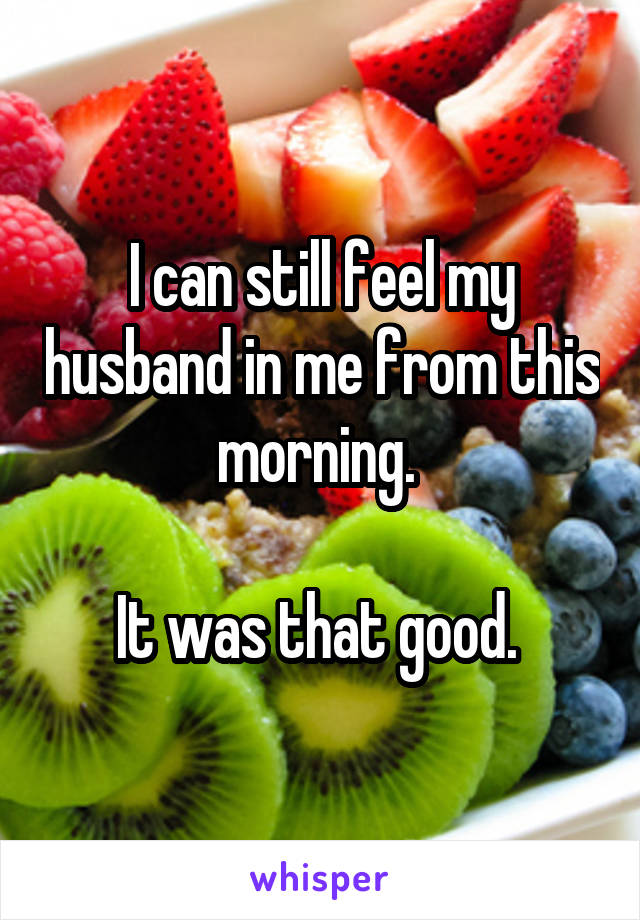 I can still feel my husband in me from this morning. 

It was that good. 