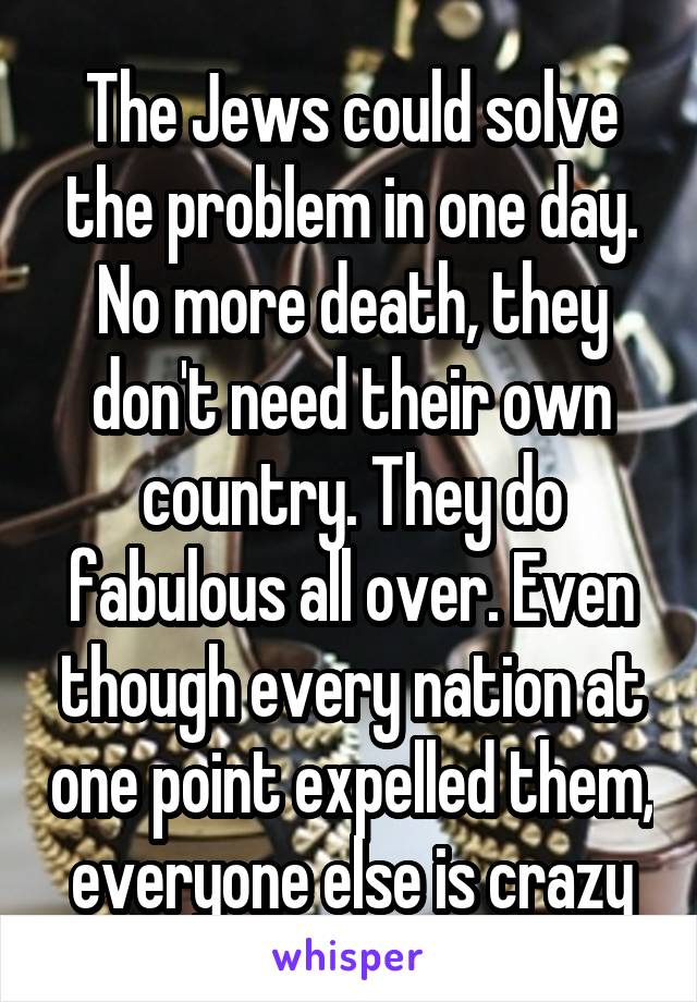 The Jews could solve the problem in one day. No more death, they don't need their own country. They do fabulous all over. Even though every nation at one point expelled them, everyone else is crazy