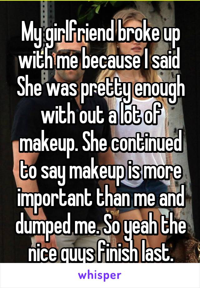 My girlfriend broke up with me because I said  She was pretty enough with out a lot of makeup. She continued to say makeup is more important than me and dumped me. So yeah the nice guys finish last.