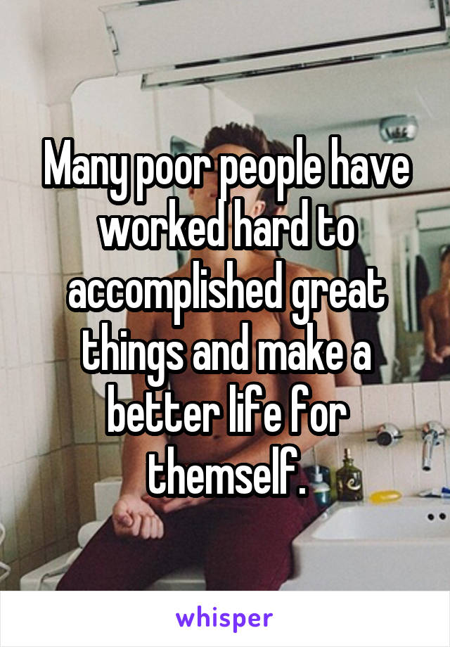 Many poor people have worked hard to accomplished great things and make a better life for themself.