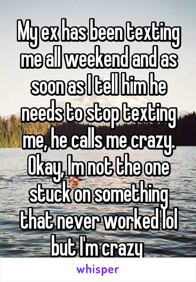 My ex has been texting me all weekend and as soon as I tell him he needs to stop texting me, he calls me crazy. Okay, Im not the one stuck on something that never worked lol but I'm crazy 