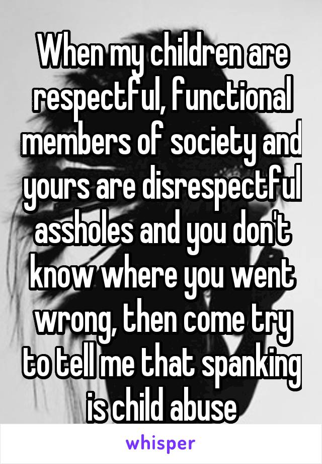 When my children are respectful, functional members of society and yours are disrespectful assholes and you don't know where you went wrong, then come try to tell me that spanking is child abuse