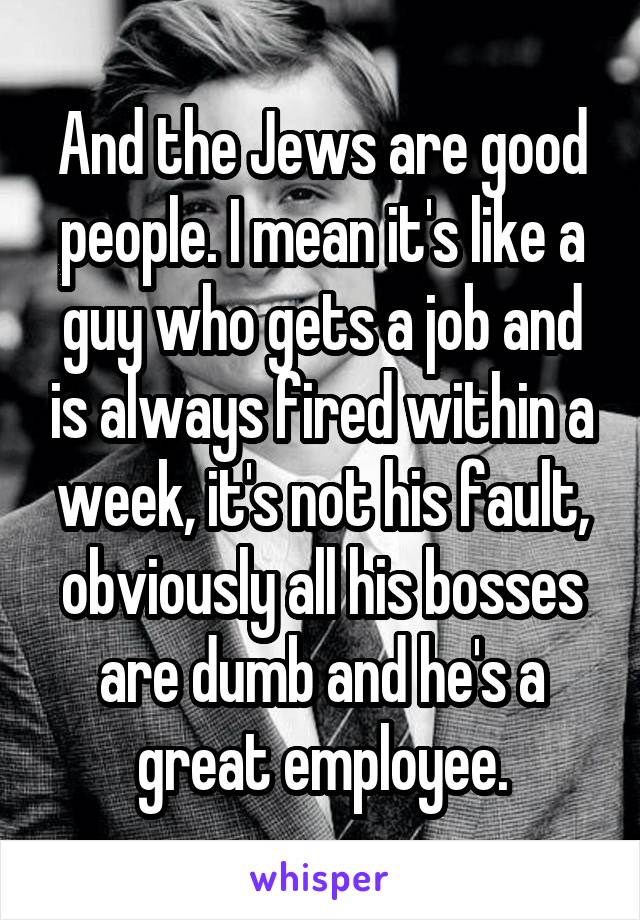 And the Jews are good people. I mean it's like a guy who gets a job and is always fired within a week, it's not his fault, obviously all his bosses are dumb and he's a great employee.