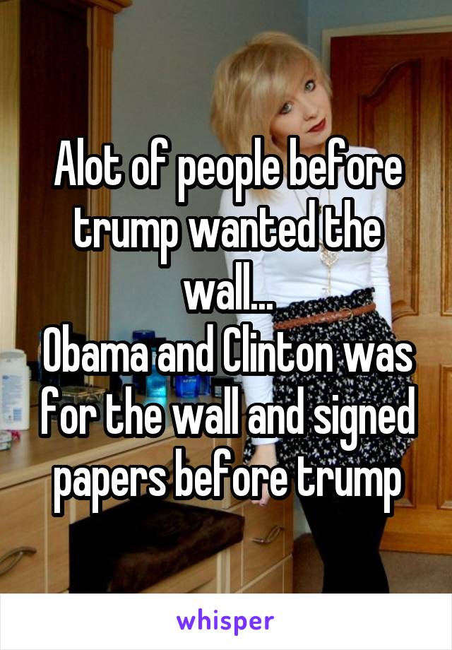 Alot of people before trump wanted the wall...
Obama and Clinton was for the wall and signed papers before trump