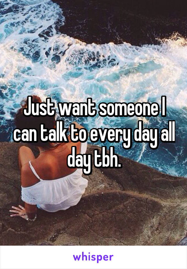 Just want someone I can talk to every day all day tbh.