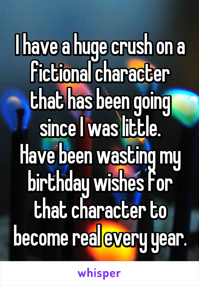 I have a huge crush on a fictional character that has been going since I was little.
Have been wasting my birthday wishes for that character to become real every year.