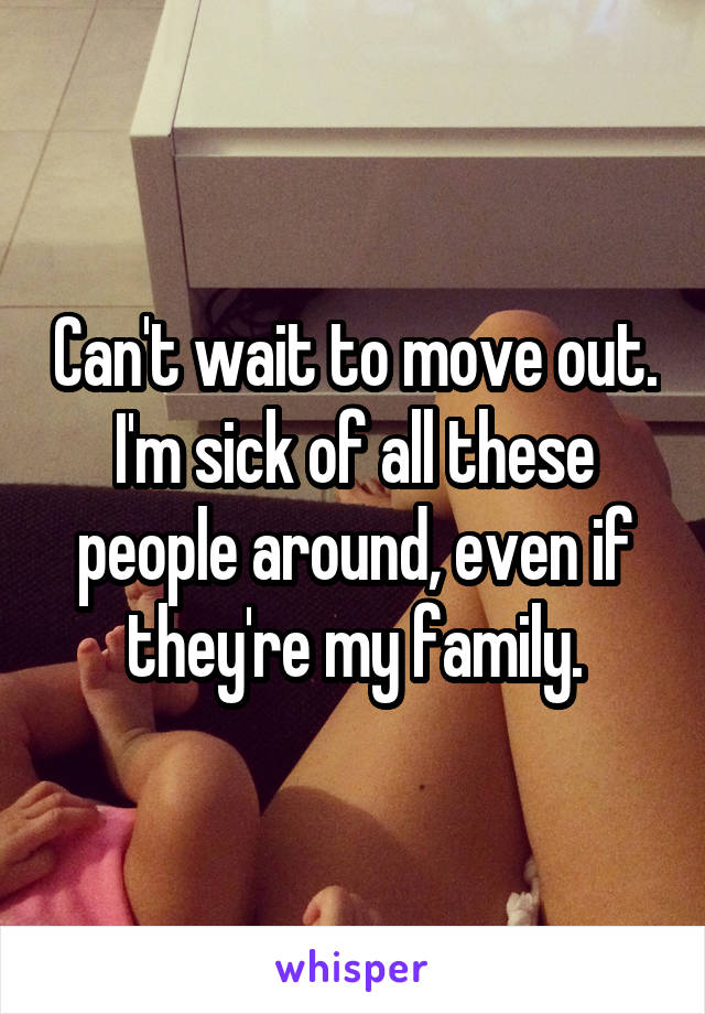 Can't wait to move out. I'm sick of all these people around, even if they're my family.