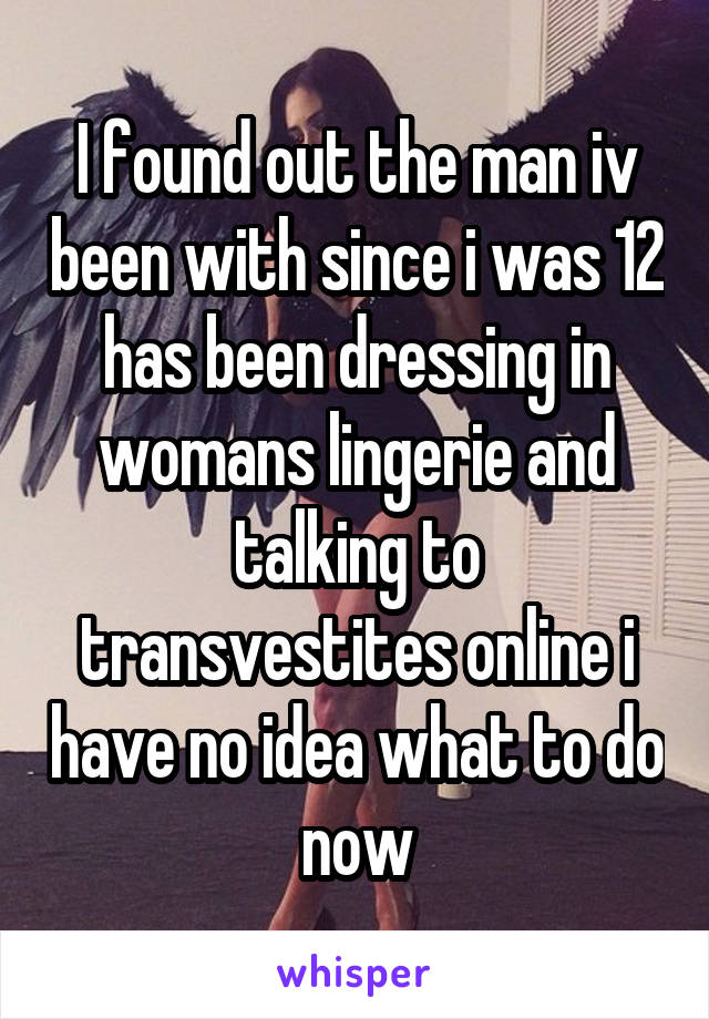 I found out the man iv been with since i was 12 has been dressing in womans lingerie and talking to transvestites online i have no idea what to do now