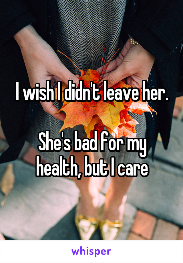 I wish I didn't leave her.

She's bad for my health, but I care