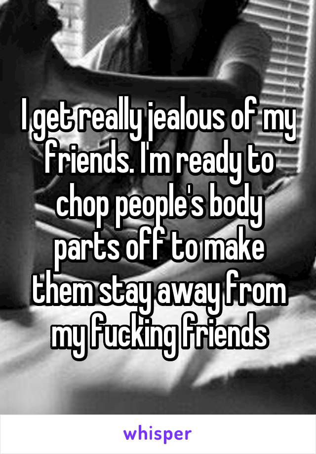 I get really jealous of my friends. I'm ready to chop people's body parts off to make them stay away from my fucking friends