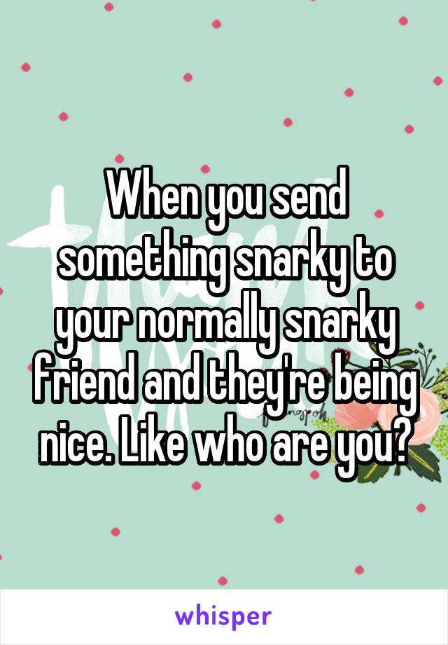 When you send something snarky to your normally snarky friend and they're being nice. Like who are you?